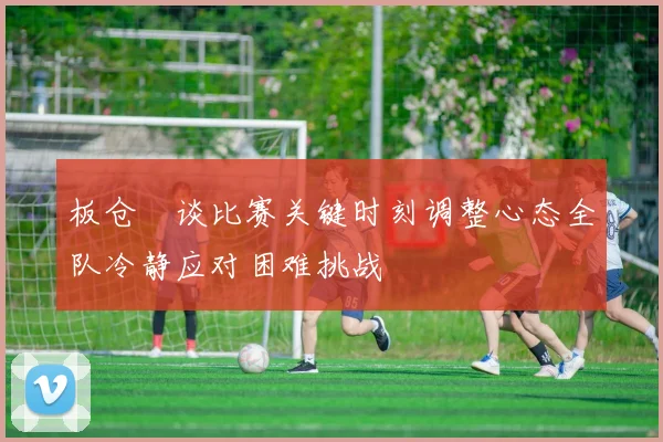 板仓滉谈比赛关键时刻调整心态全队冷静应对困难挑战